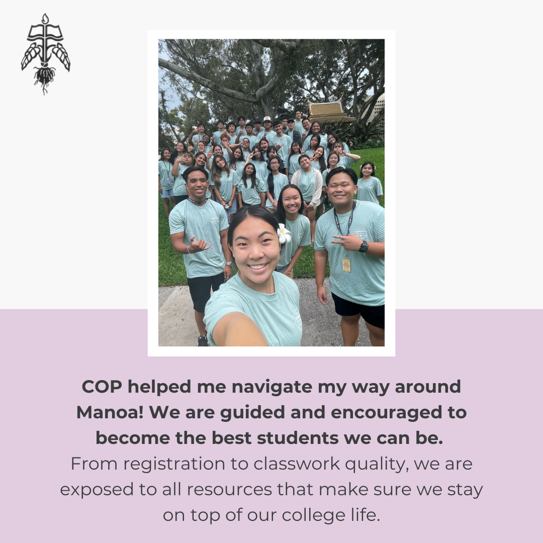 Student Testimonial: COP helped me navigate my way around MĀnoa! We are guided and encouraged to become the best students we can be. From registration to classwork quality, we are exposed to all resources that make sure we stay on top of our college life.