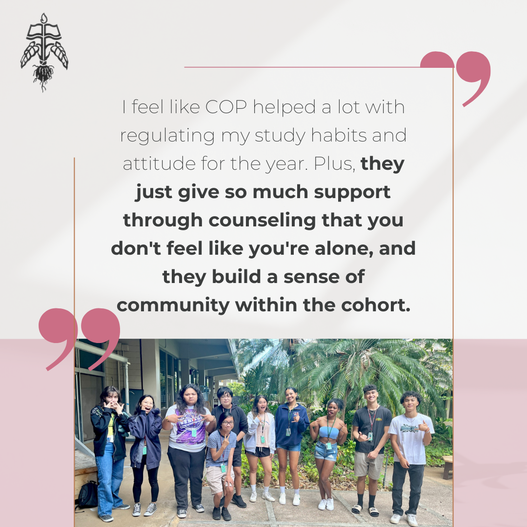 Student Testimonial: I feel like COP helped a lot with regulating my study habits and attitude for the year. Plus, they just give so much support through counseling that you don't feel like you're alone, and they build a sense of community within the cohort.