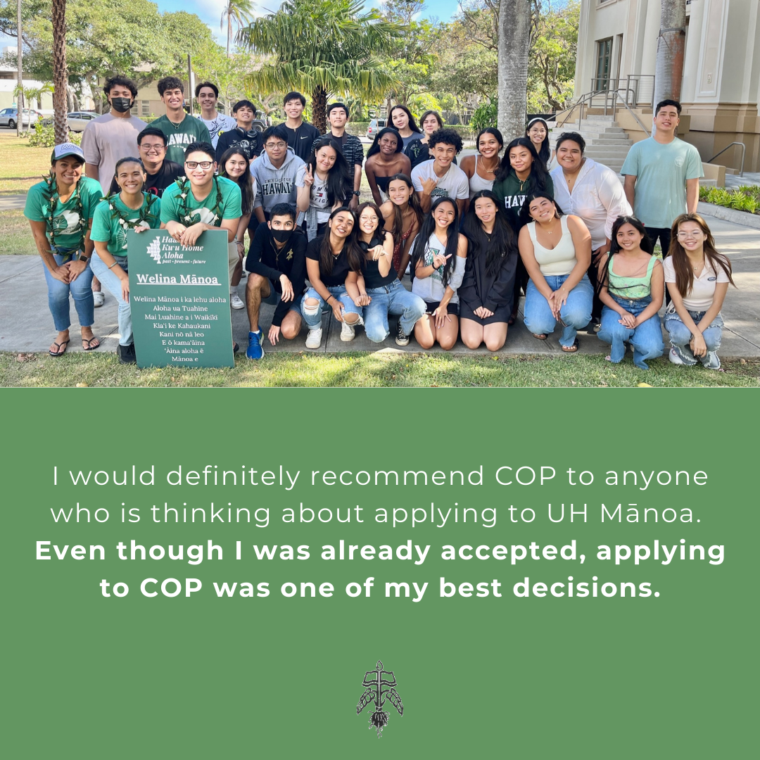 Student Testimonial: I would definitely recommend COP to anyone who is thinking about applying to UH MĀnoa. Even though I was already accepted, applying to COP was one of my best decisions.