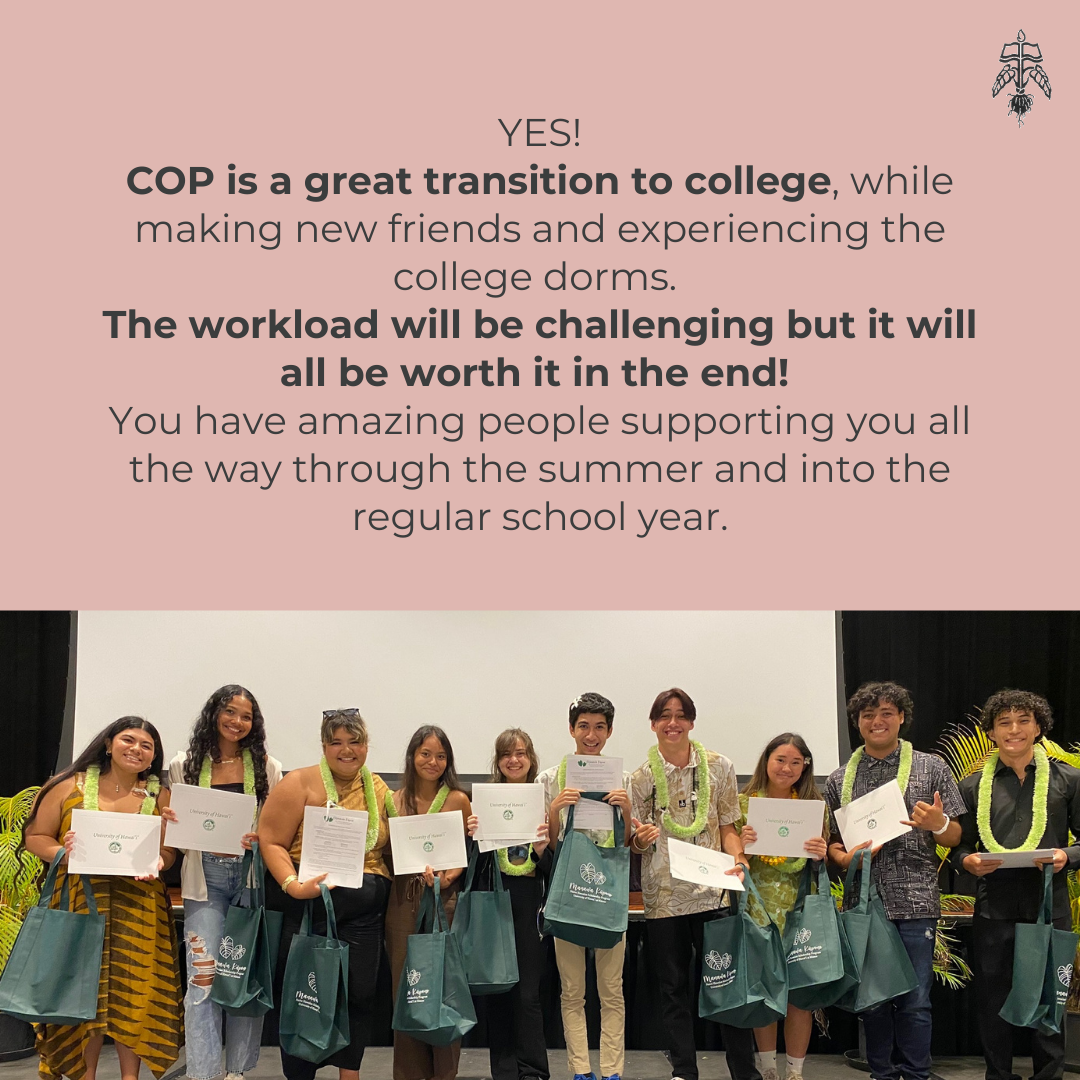 Student Testimonial: YES! COP is a great transition to college, while making new friends and experiencing the college dorms. The workload will be challenging but it will all be worth it in the end! You have amazing people supporting you all the way through the summer and into the regular school year.