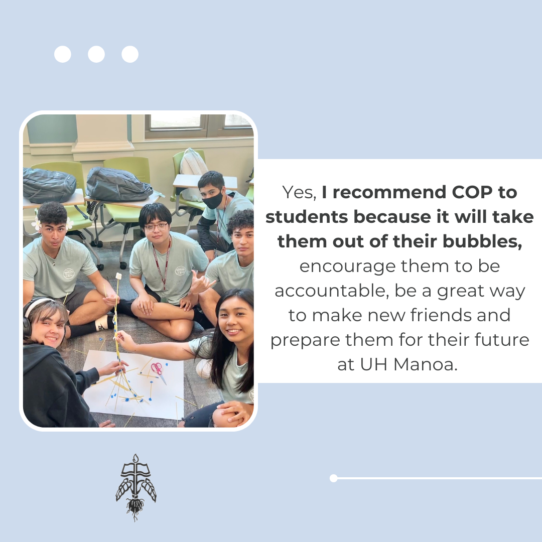 Student Testimonial: Yes, I recommend COP to students because it will take them out of their bubbles, encourage them to be accountable, be a great way to make new friends and prepare them for their future at UH MĀnoa.