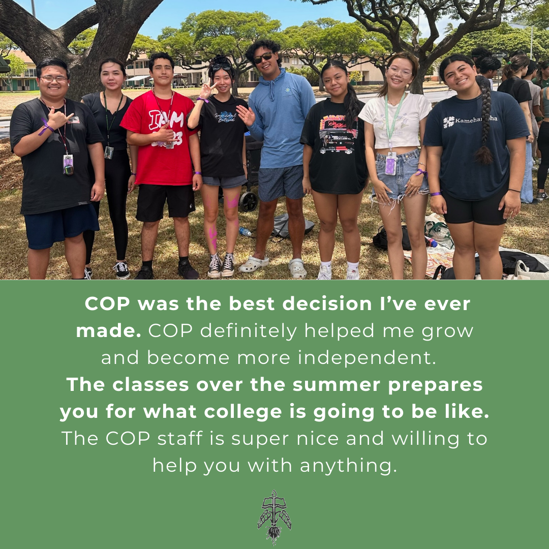 Student Testimonial: COP was the best decision I've ever made. COP definitely helped me grow and become more independent. The classes over the summer prepares you for what college is going to be like. The COP staff is super nice and willing to help you with anything.