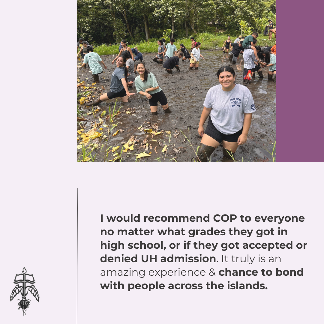 Student Testimonial: I would recommend COP to everyone no matter what grades they got in high school, or if they got accepted or denied UH admission. It truly is an amazing experience & chance to bond with people across the islands.