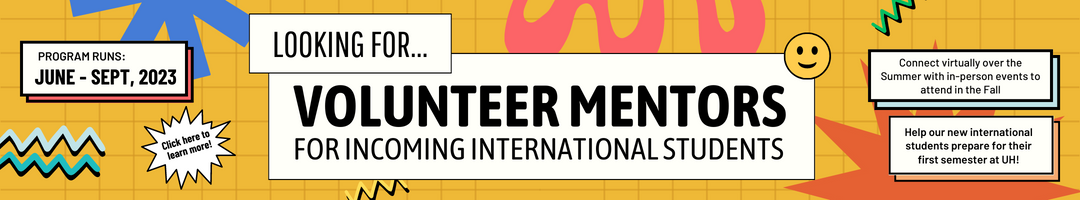 Looking for Volunteer Mentors for Incoming International Students. Connect virtually over the summer with in-person events to attend in the fall. Help our new international students prepare for their first semester at UH! Program runs June-Sept, 2023. Click here to learn more.