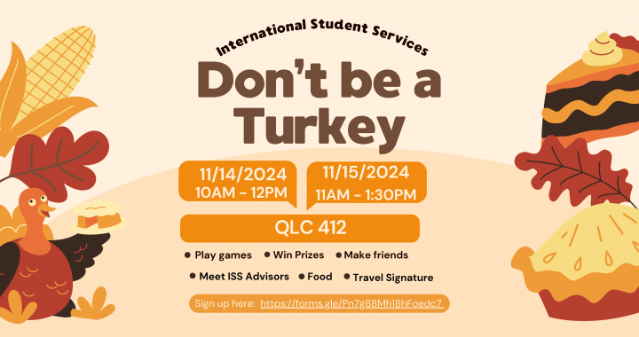 International Student Services Don't be a Turkey Event. 11/14/2024 from 10AM to 12PM and 11/15 from 11AM to 1:30PM at QLC 412. Play games, Win Prizes, Make Friends, Meet ISS Advisors, Food, and Travel Signatures, Sign up at https://forms.gle/Pn7g88Mh18hFoedc7