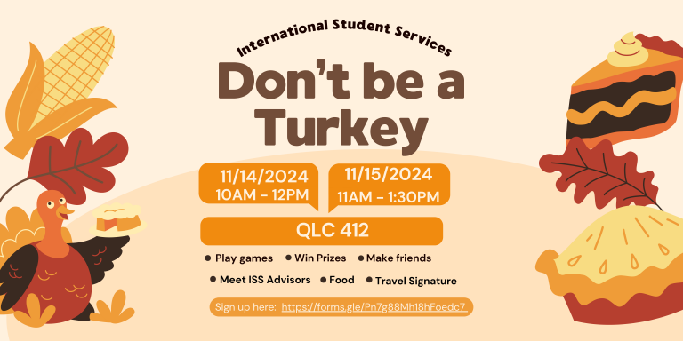 International Student Services Don't be a Turkey Event. 11/14/2024 from 10AM to 12PM and 11/15 from 11AM to 1:30PM at QLC 412. Play games, Win Prizes, Make Friends, Meet ISS Advisors, Food, and Travel Signatures, Sign up at https://forms.gle/Pn7g88Mh18hFoedc7